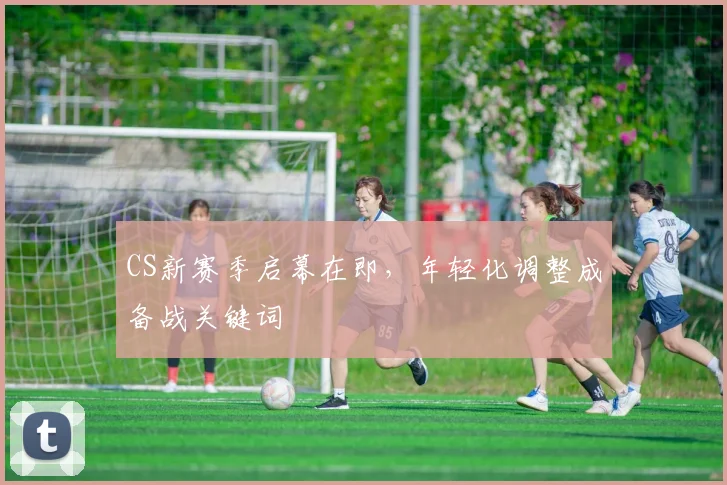 CS新赛季启幕在即，年轻化调整成备战关键词