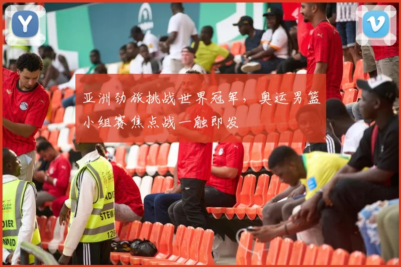 亚洲劲旅挑战世界冠军，奥运男篮小组赛焦点战一触即发