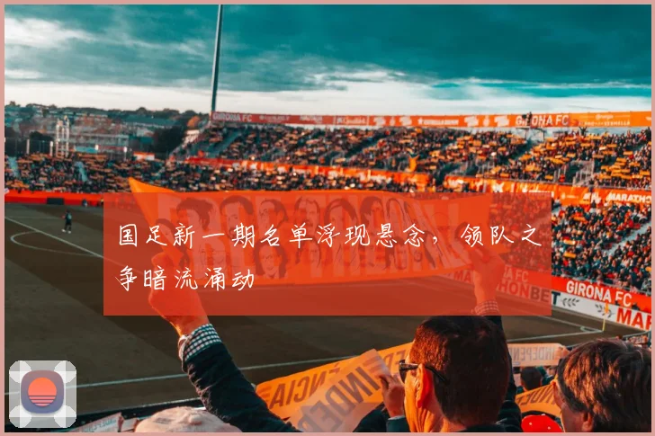 国足新一期名单浮现悬念，领队之争暗流涌动
