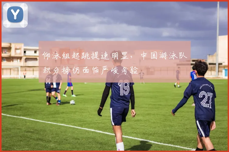 仰泳组起跳提速明显，中国游泳队积分榜仍面临严峻考验