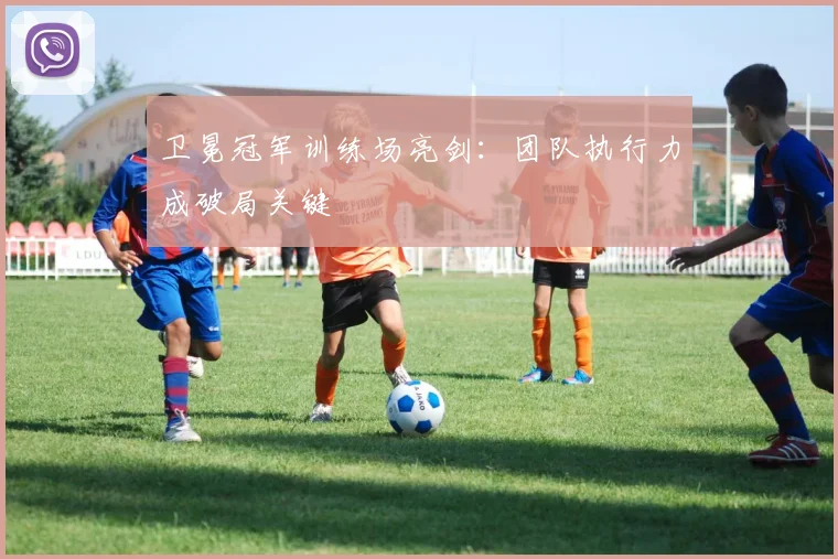 卫冕冠军训练场亮剑：团队执行力成破局关键
