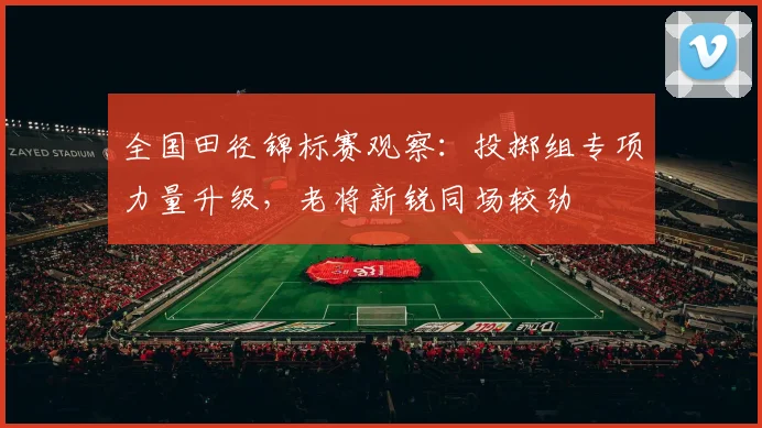 全国田径锦标赛观察：投掷组专项力量升级，老将新锐同场较劲