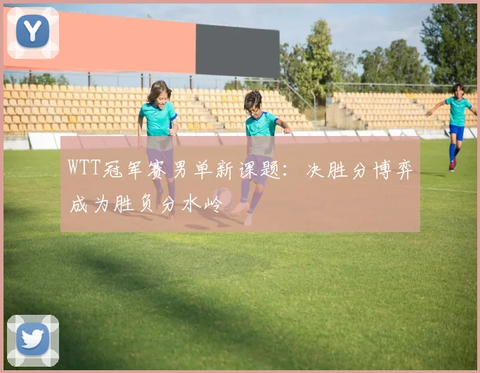 WTT冠军赛男单新课题：决胜分博弈成为胜负分水岭