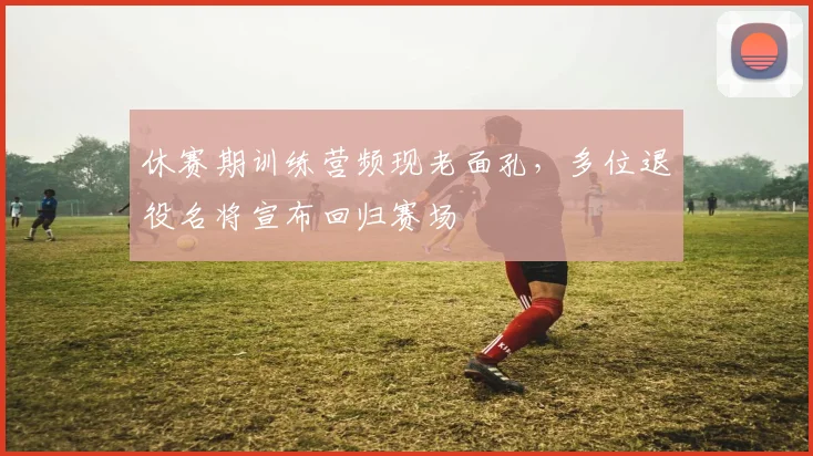 休赛期训练营频现老面孔，多位退役名将宣布回归赛场