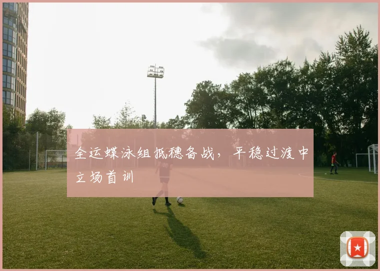 全运蝶泳组抵穗备战，平稳过渡中立场首训