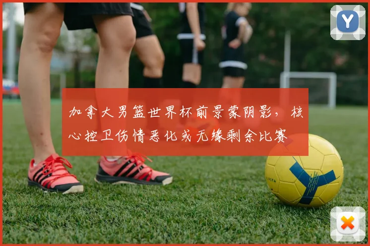 加拿大男篮世界杯前景蒙阴影，核心控卫伤情恶化或无缘剩余比赛