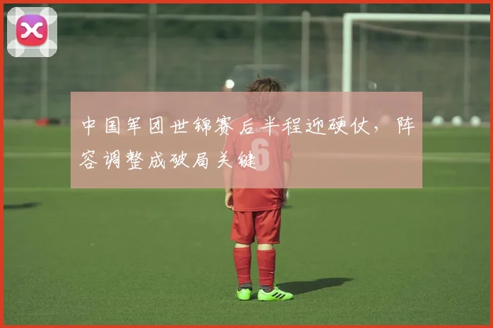 中国军团世锦赛后半程迎硬仗，阵容调整成破局关键