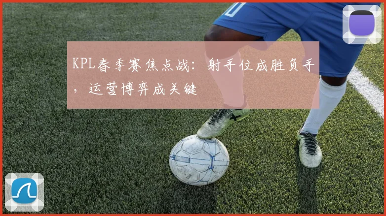 KPL春季赛焦点战：射手位成胜负手，运营博弈成关键