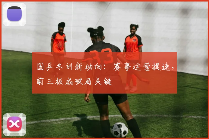 国乒冬训新动向：赛事运营提速，前三板成破局关键