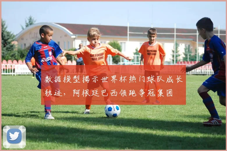 数据模型揭示世界杯热门球队成长轨迹，阿根廷巴西领跑争冠集团