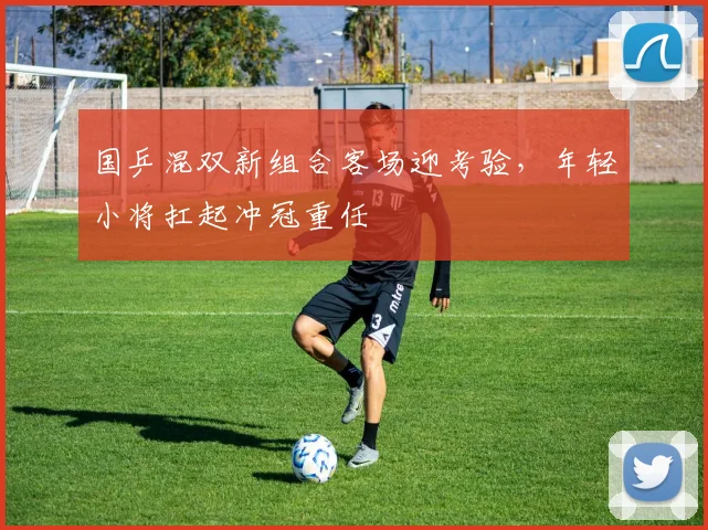 国乒混双新组合客场迎考验，年轻小将扛起冲冠重任