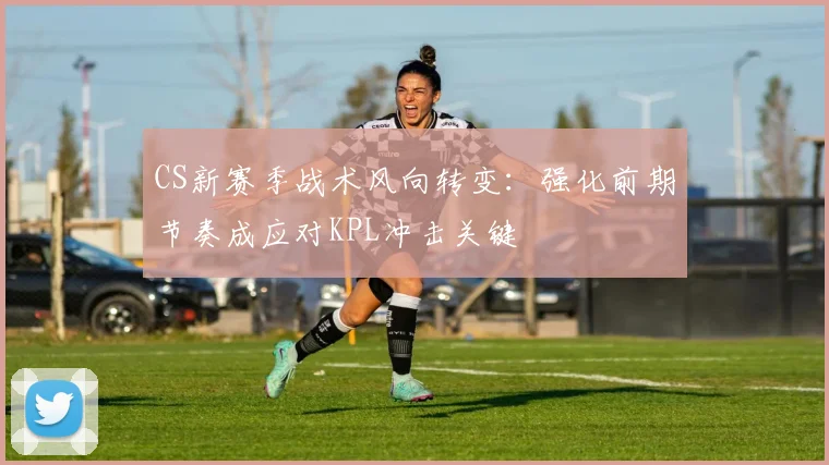 CS新赛季战术风向转变：强化前期节奏成应对KPL冲击关键