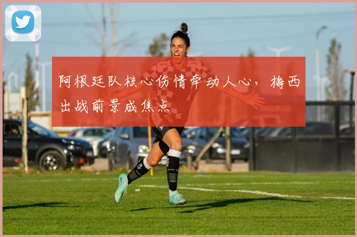 阿根廷队核心伤情牵动人心，梅西出战前景成焦点