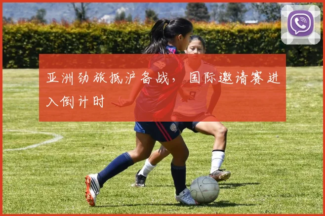 亚洲劲旅抵沪备战，国际邀请赛进入倒计时