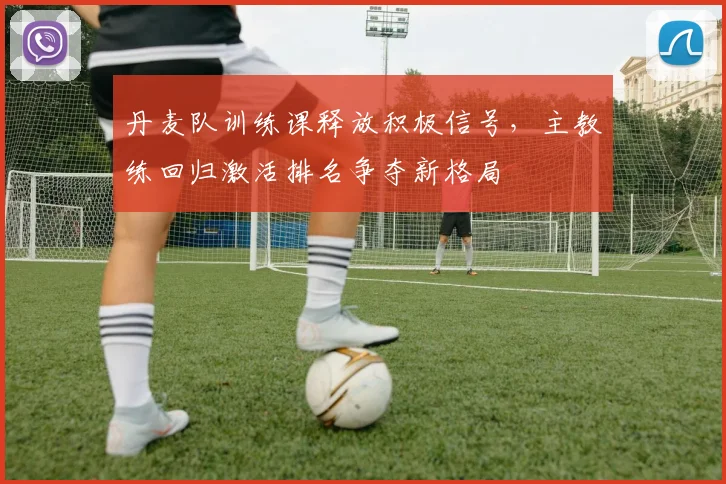 丹麦队训练课释放积极信号，主教练回归激活排名争夺新格局