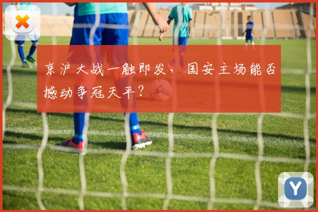 京沪大战一触即发，国安主场能否撼动争冠天平？