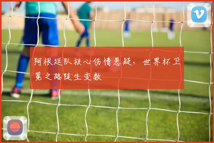阿根廷队核心伤情悬疑，世界杯卫冕之路陡生变数