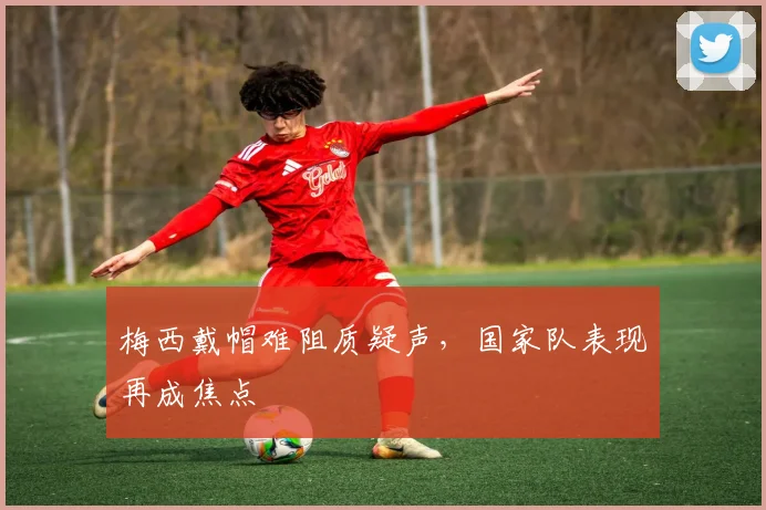 梅西戴帽难阻质疑声，国家队表现再成焦点
