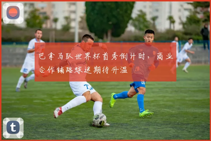 巴拿马队世界杯首秀倒计时，商业合作铺路球迷期待升温