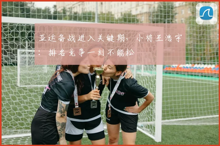 亚运备战进入关键期，小将王浩宇：排名竞争一刻不能松