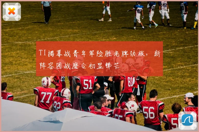 TI揭幕战青年军险胜老牌劲旅，新阵容团战磨合初显锋芒