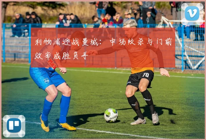 利物浦迎战曼城：中场绞杀与门前效率成胜负手