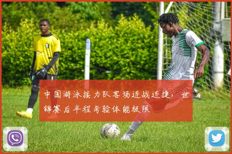 中国游泳接力队客场连战连捷，世锦赛后半程考验体能极限