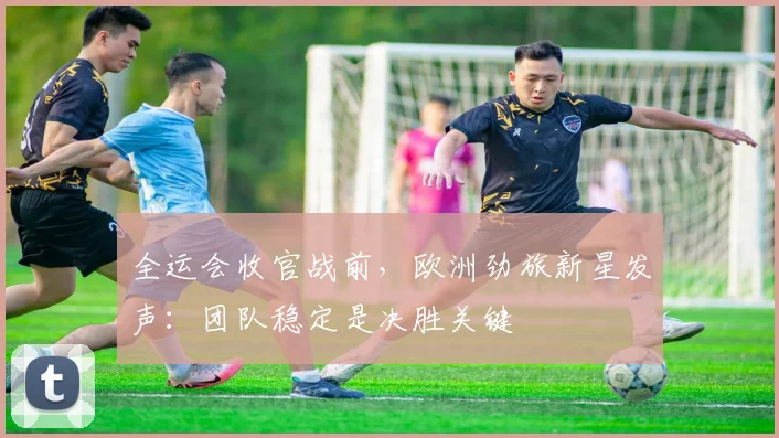 全运会收官战前，欧洲劲旅新星发声：团队稳定是决胜关键