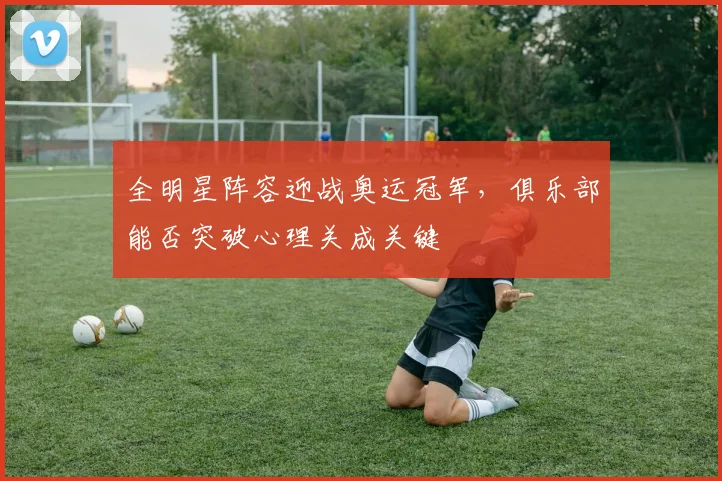 全明星阵容迎战奥运冠军，俱乐部能否突破心理关成关键