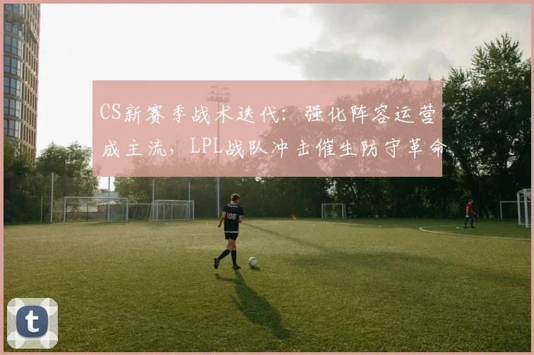 CS新赛季战术迭代：强化阵容运营成主流，LPL战队冲击催生防守革命
