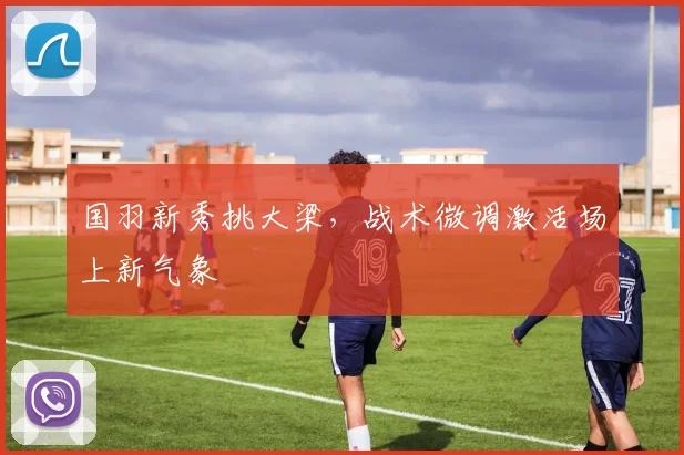 国羽新秀挑大梁，战术微调激活场上新气象