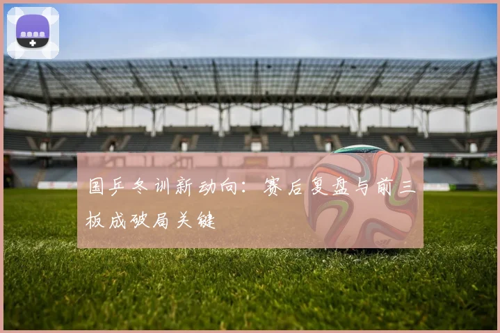 国乒冬训新动向：赛后复盘与前三板成破局关键
