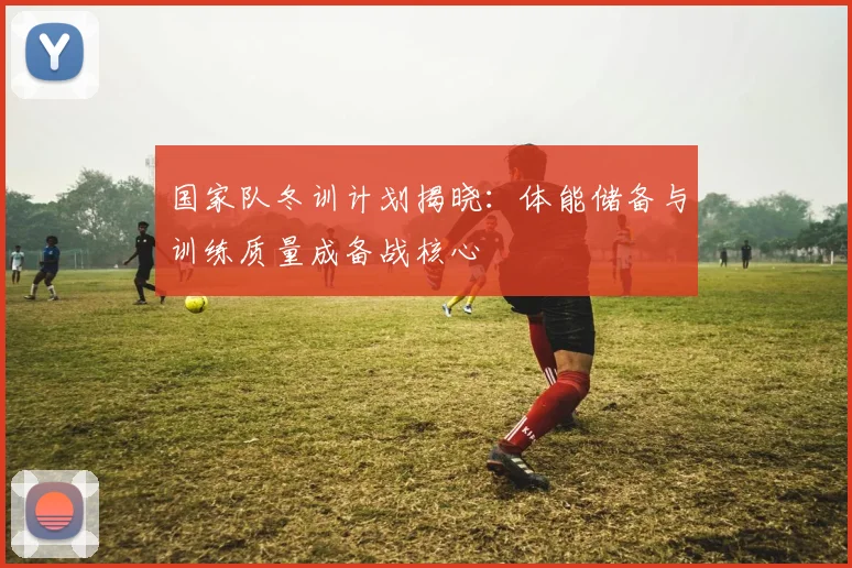 国家队冬训计划揭晓：体能储备与训练质量成备战核心