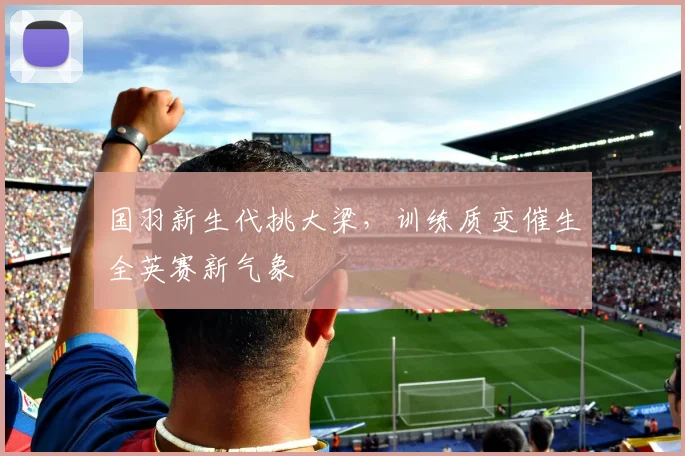 国羽新生代挑大梁，训练质变催生全英赛新气象
