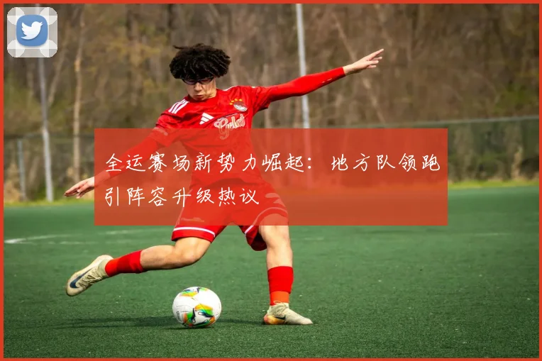 全运赛场新势力崛起：地方队领跑引阵容升级热议