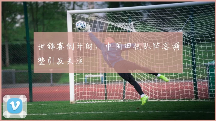世锦赛倒计时，中国田径队阵容调整引发关注