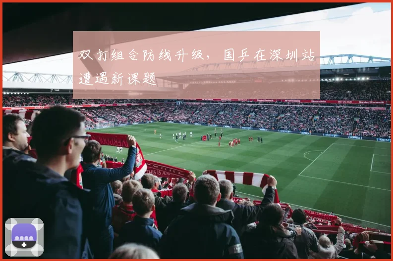 双打组合防线升级，国乒在深圳站遭遇新课题