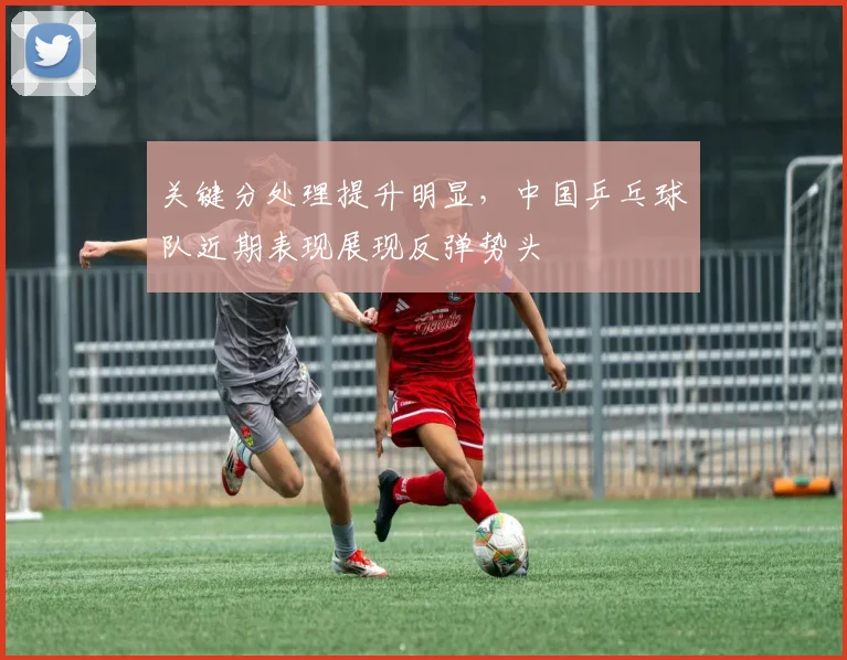 关键分处理提升明显，中国乒乓球队近期表现展现反弹势头