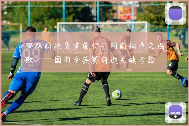 混双新核负重前行，网前细节定成败——国羽全英赛前迎关键考验