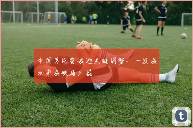 中国男网备战迎关键调整，一发成功率成破局利器