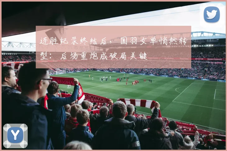 连胜纪录终结后，国羽女单悄然转型：后场重炮成破局关键