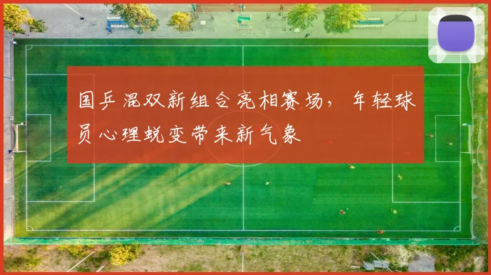 国乒混双新组合亮相赛场，年轻球员心理蜕变带来新气象