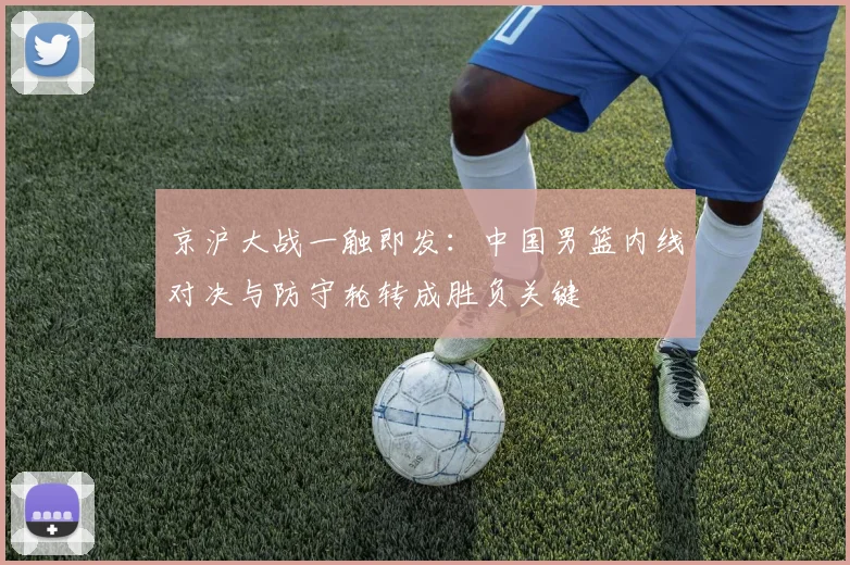 京沪大战一触即发：中国男篮内线对决与防守轮转成胜负关键