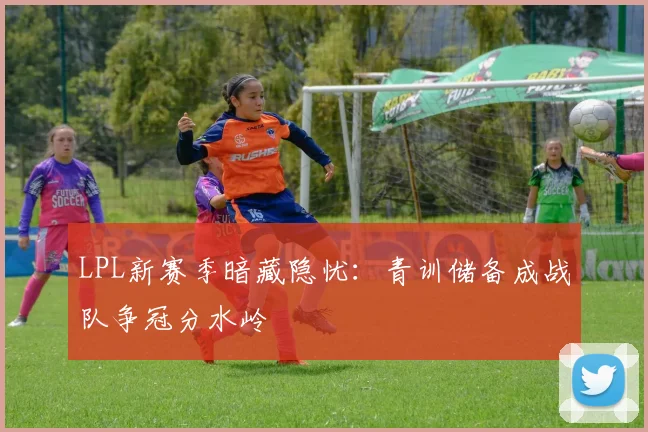 LPL新赛季暗藏隐忧：青训储备成战队争冠分水岭