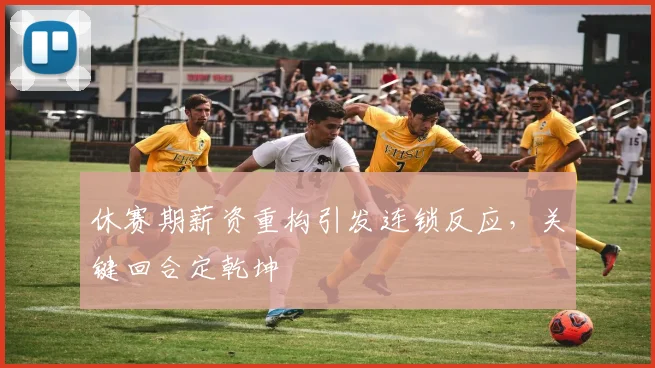 休赛期薪资重构引发连锁反应，关键回合定乾坤