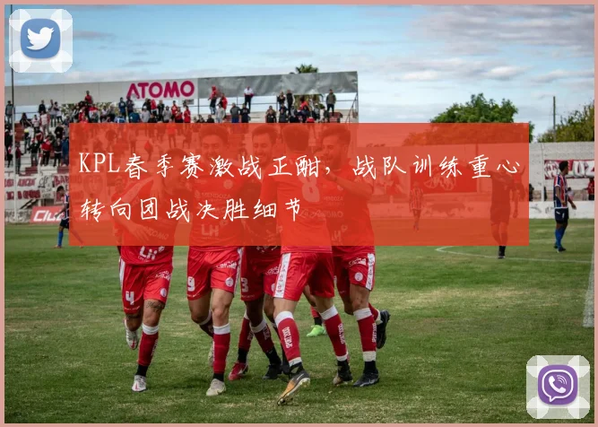 KPL春季赛激战正酣，战队训练重心转向团战决胜细节