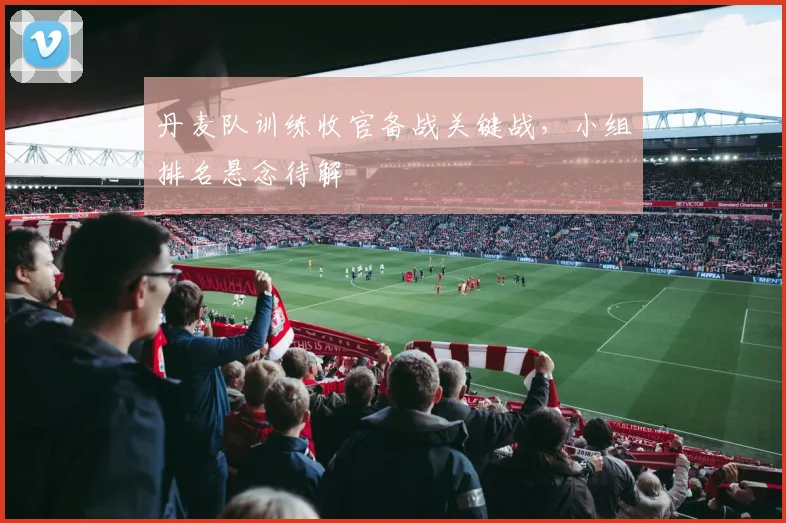 丹麦队训练收官备战关键战，小组排名悬念待解
